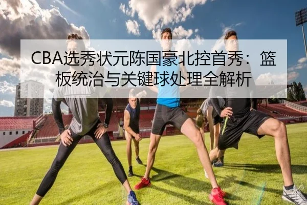 CBA选秀状元陈国豪北控首秀：篮板统治与关键球处理全解析